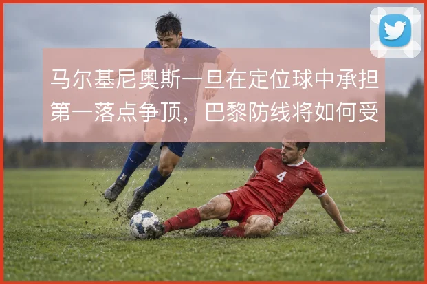 马尔基尼奥斯一旦在定位球中承担第一落点争顶，巴黎防线将如何受益
