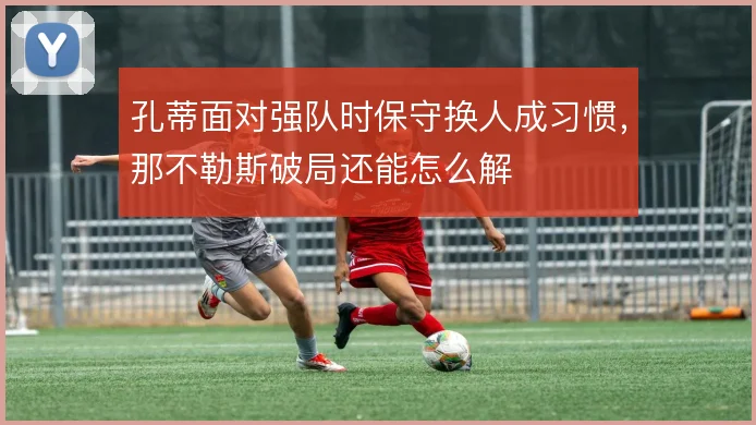 孔蒂面对强队时保守换人成习惯，那不勒斯破局还能怎么解