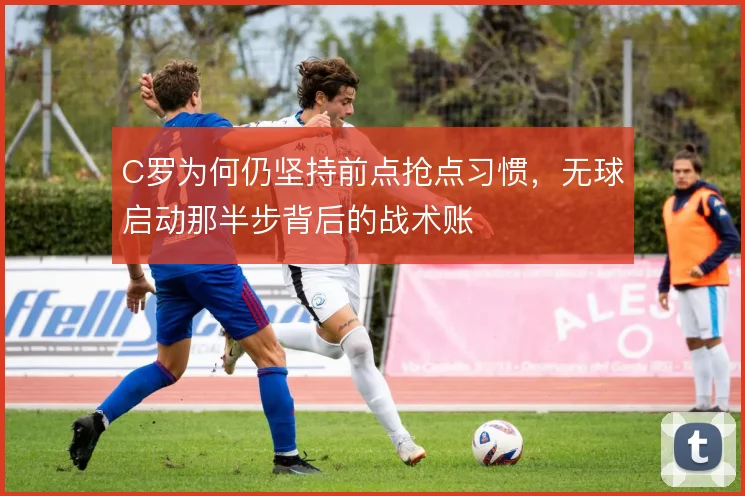 C罗为何仍坚持前点抢点习惯，无球启动那半步背后的战术账