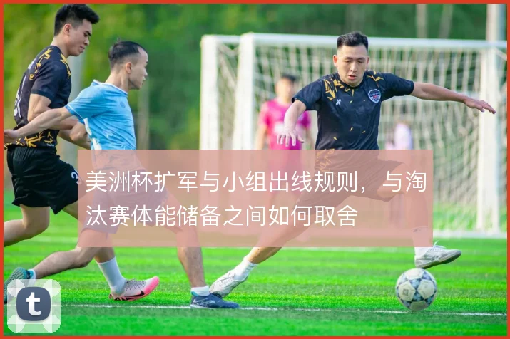 美洲杯扩军与小组出线规则,与淘汰赛体能储备之间如何取舍