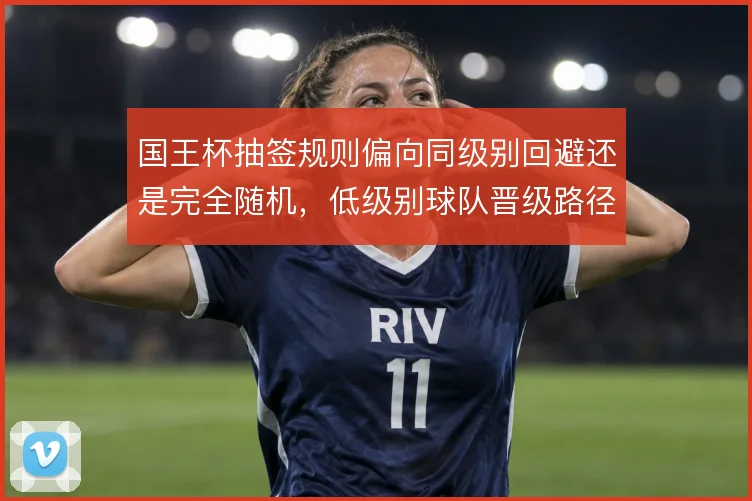 国王杯抽签规则偏向同级别回避还是完全随机，低级别球队晋级路径差异明显