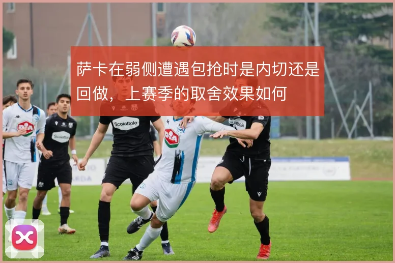 萨卡在弱侧遭遇包抢时是内切还是回做，上赛季的取舍效果如何