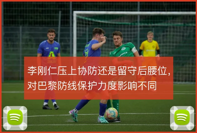 李刚仁压上协防还是留守后腰位，对巴黎防线保护力度影响不同
