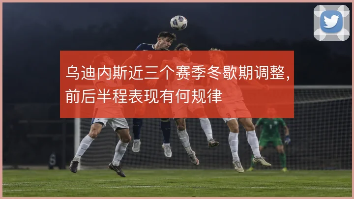 乌迪内斯近三个赛季冬歇期调整，前后半程表现有何规律