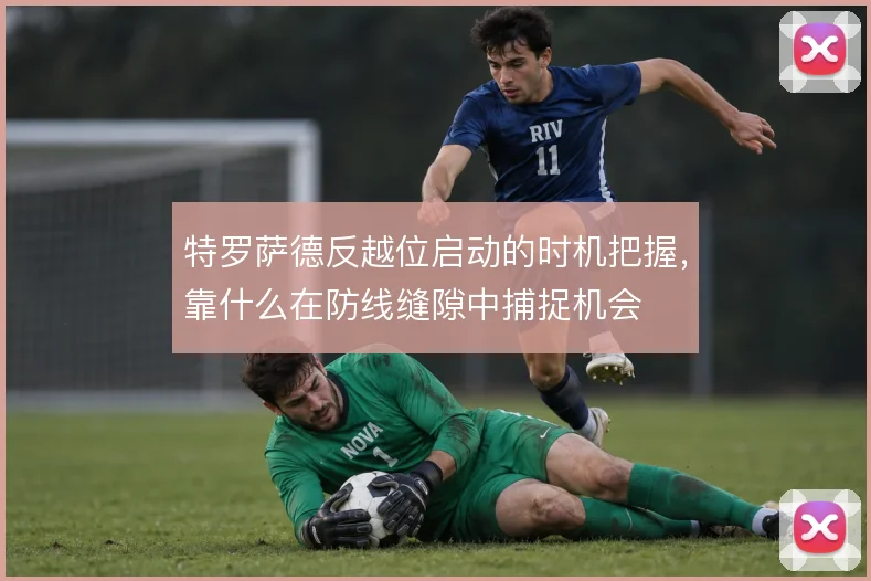 特罗萨德反越位启动的时机把握，靠什么在防线缝隙中捕捉机会