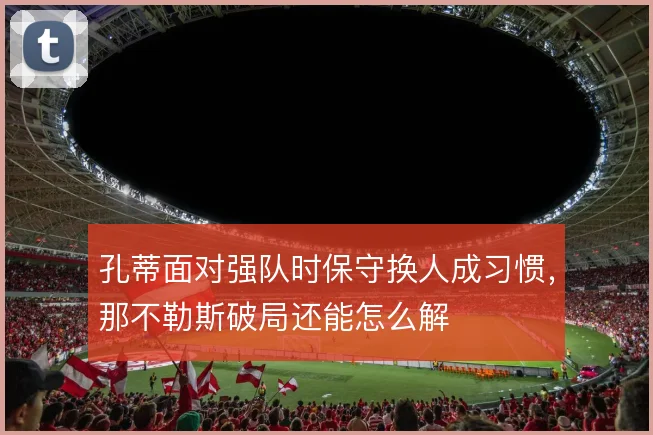 孔蒂面对强队时保守换人成习惯，那不勒斯破局还能怎么解