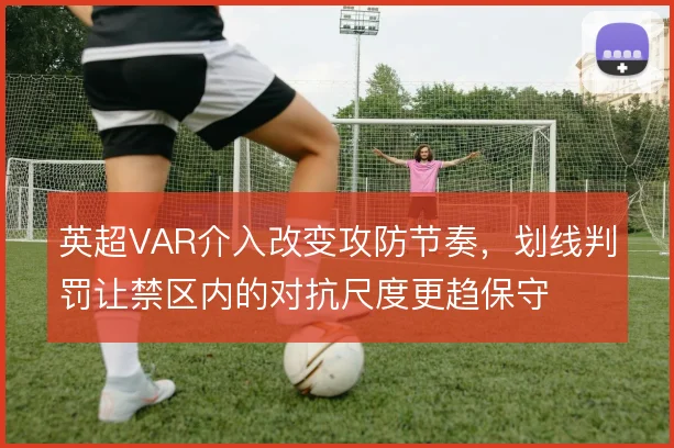 英超VAR介入改变攻防节奏，划线判罚让禁区内的对抗尺度更趋保守
