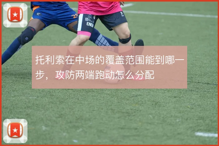 托利索在中场的覆盖范围能到哪一步，攻防两端跑动怎么分配