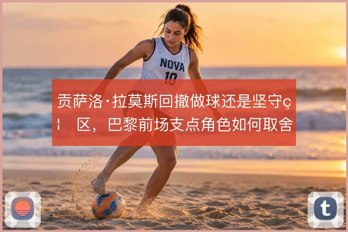 贡萨洛·拉莫斯回撤做球还是坚守禁区,巴黎前场支点角色如何取舍