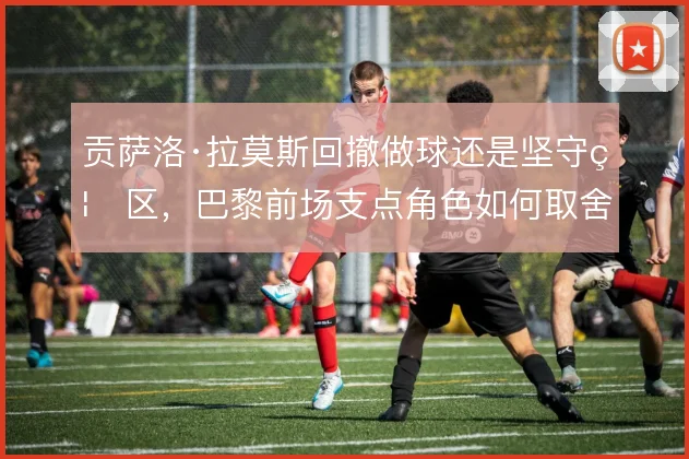 贡萨洛·拉莫斯回撤做球还是坚守禁区，巴黎前场支点角色如何取舍