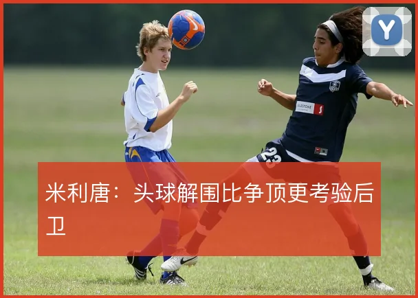 米利唐：头球解围比争顶更考验后卫