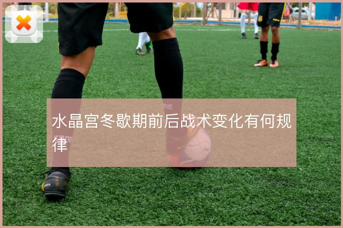 水晶宫冬歇期前后战术变化有何规律