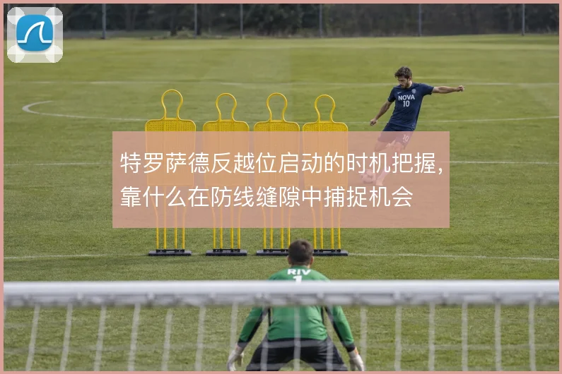 特罗萨德反越位启动的时机把握，靠什么在防线缝隙中捕捉机会