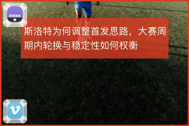 斯洛特为何调整首发思路，大赛周期内轮换与稳定性如何权衡